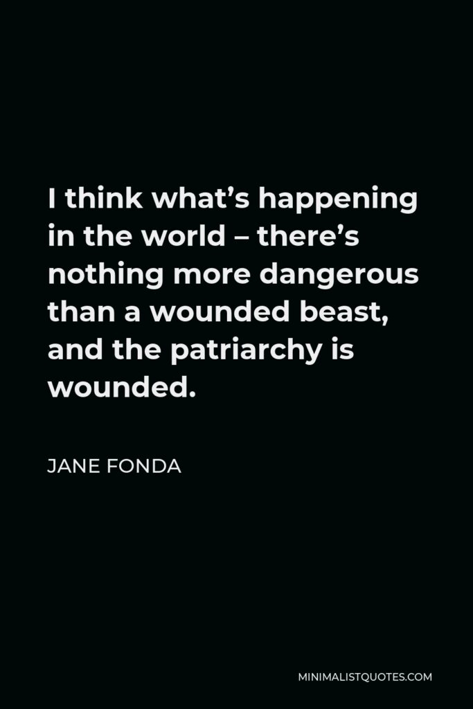 Jane Fonda Quote - I think what’s happening in the world – there’s nothing more dangerous than a wounded beast, and the patriarchy is wounded.