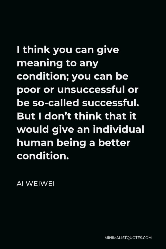 Ai Weiwei Quote - I think you can give meaning to any condition; you can be poor or unsuccessful or be so-called successful. But I don’t think that it would give an individual human being a better condition.