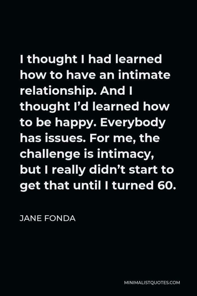 Jane Fonda Quote - I thought I had learned how to have an intimate relationship. And I thought I’d learned how to be happy. Everybody has issues. For me, the challenge is intimacy, but I really didn’t start to get that until I turned 60.