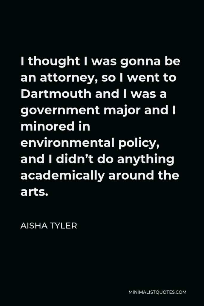 Aisha Tyler Quote - I thought I was gonna be an attorney, so I went to Dartmouth and I was a government major and I minored in environmental policy, and I didn’t do anything academically around the arts.