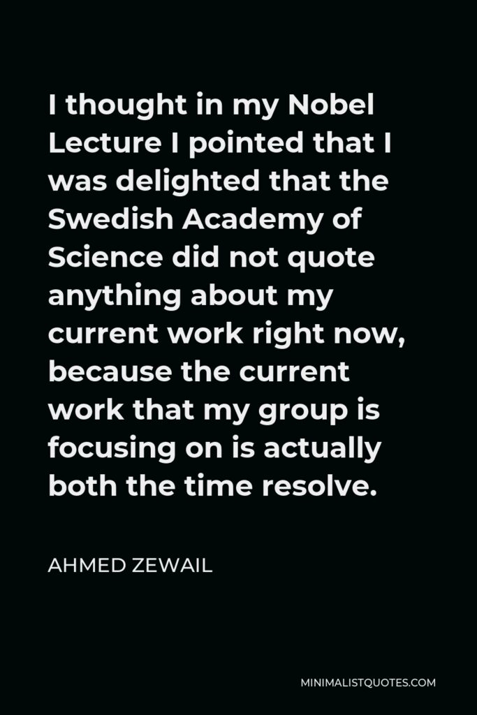 Ahmed Zewail Quote - I thought in my Nobel Lecture I pointed that I was delighted that the Swedish Academy of Science did not quote anything about my current work right now, because the current work that my group is focusing on is actually both the time resolve.