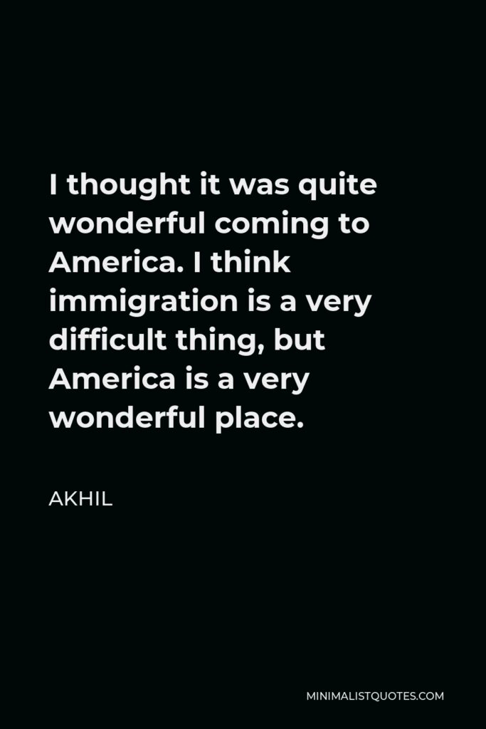 Akhil Quote - I thought it was quite wonderful coming to America. I think immigration is a very difficult thing, but America is a very wonderful place.