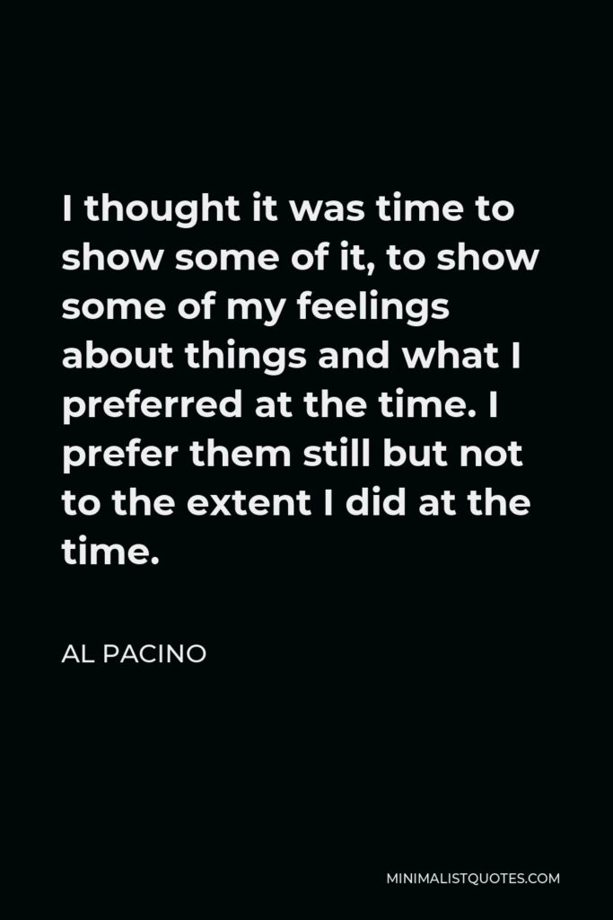 Al Pacino Quote - I thought it was time to show some of it, to show some of my feelings about things and what I preferred at the time. I prefer them still but not to the extent I did at the time.