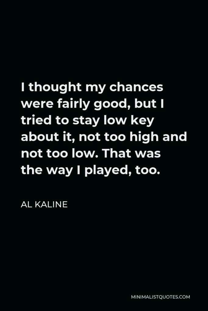 Al Kaline Quote - I thought my chances were fairly good, but I tried to stay low key about it, not too high and not too low. That was the way I played, too.