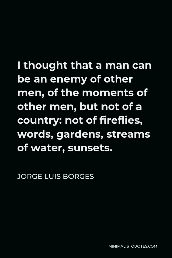 Jorge Luis Borges Quote - I thought that a man can be an enemy of other men, of the moments of other men, but not of a country: not of fireflies, words, gardens, streams of water, sunsets.