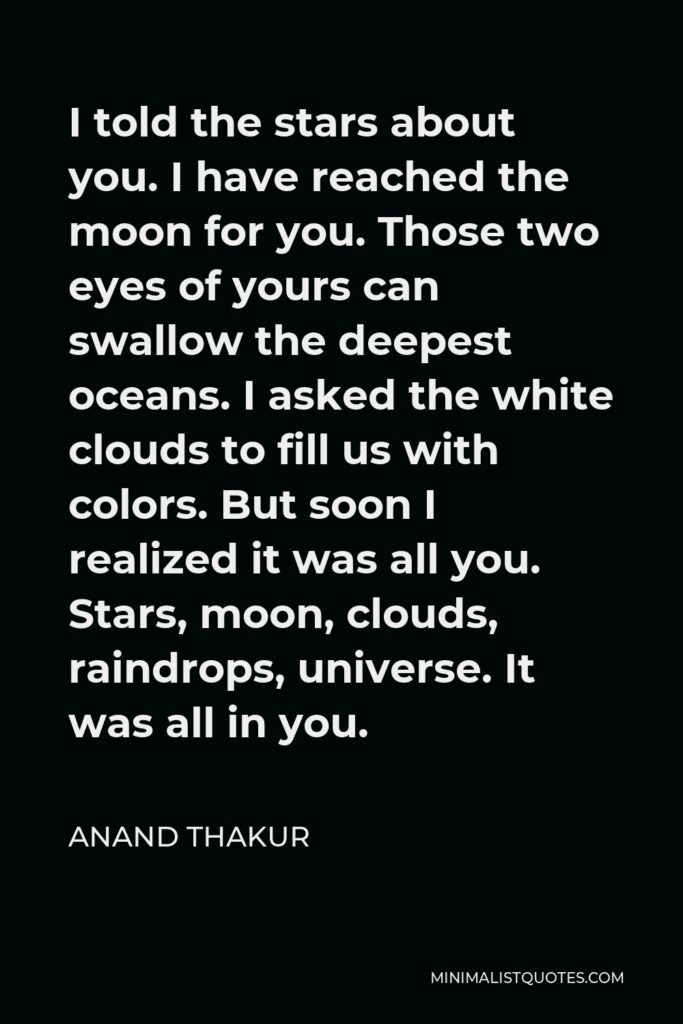 Anand Thakur Quote - I told the stars about you. I have reached the moon for you. Those two eyes of yours can swallow the deepest oceans. I asked the white clouds to fill us with colors. But soon I realized it was all you. Stars, moon, clouds, raindrops, universe. It was all in you.