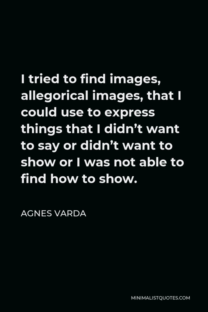 Agnes Varda Quote - I tried to find images, allegorical images, that I could use to express things that I didn’t want to say or didn’t want to show or I was not able to find how to show.