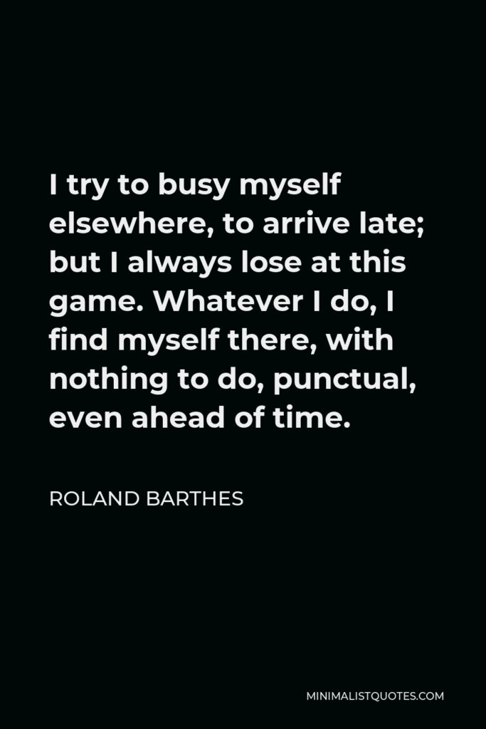 Roland Barthes Quote - I try to busy myself elsewhere, to arrive late; but I always lose at this game. Whatever I do, I find myself there, with nothing to do, punctual, even ahead of time.