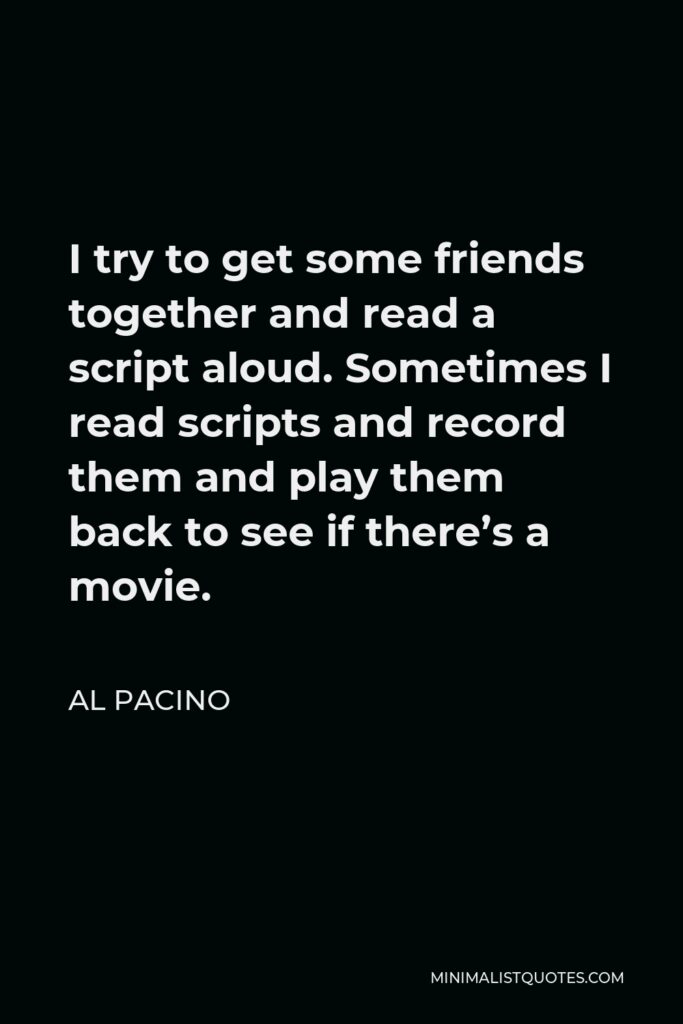Al Pacino Quote - I try to get some friends together and read a script aloud. Sometimes I read scripts and record them and play them back to see if there’s a movie.