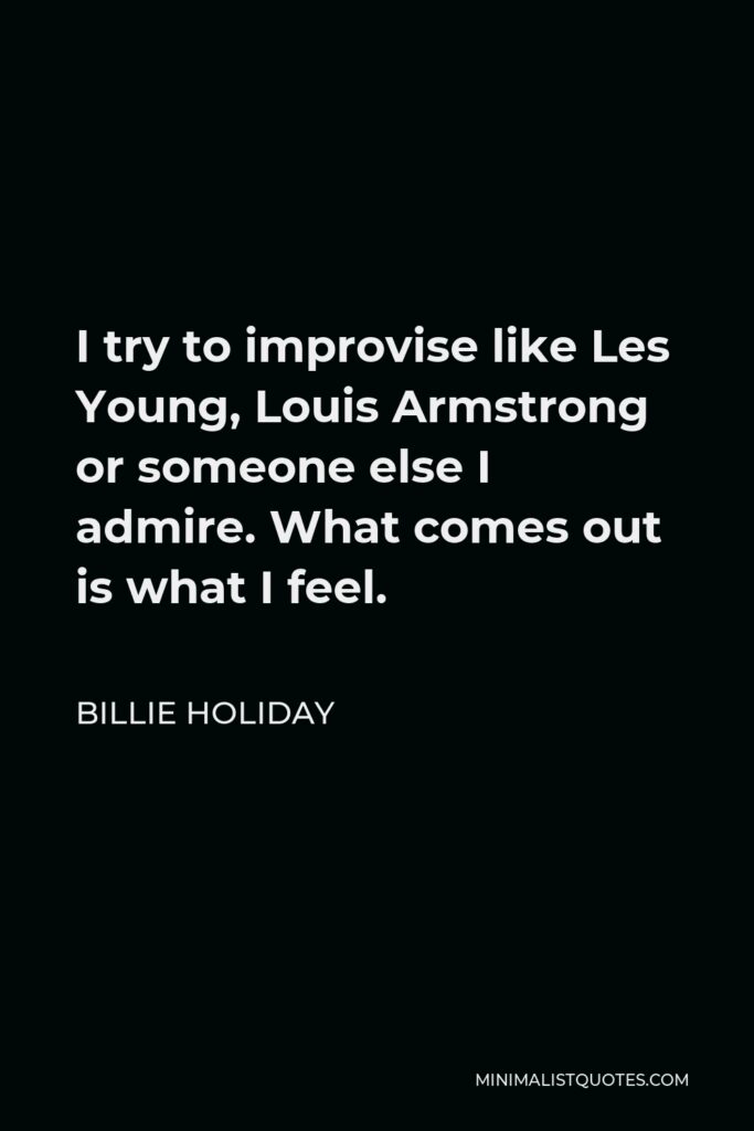 Billie Holiday Quote - I try to improvise like Les Young, Louis Armstrong or someone else I admire. What comes out is what I feel.