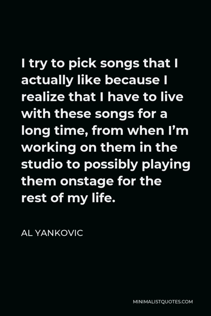 Al Yankovic Quote - I try to pick songs that I actually like because I realize that I have to live with these songs for a long time, from when I’m working on them in the studio to possibly playing them onstage for the rest of my life.
