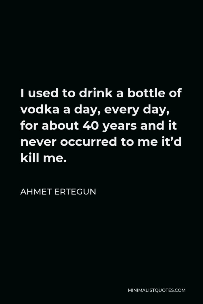 Ahmet Ertegun Quote - I used to drink a bottle of vodka a day, every day, for about 40 years and it never occurred to me it’d kill me.
