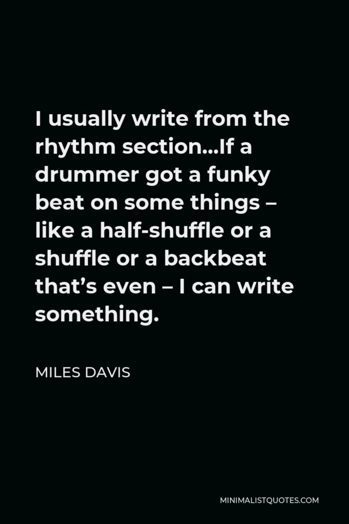 Miles Davis Quote - I usually write from the rhythm section…If a drummer got a funky beat on some things – like a half-shuffle or a shuffle or a backbeat that’s even – I can write something.