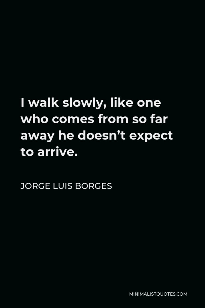 Jorge Luis Borges Quote - I walk slowly, like one who comes from so far away he doesn’t expect to arrive.
