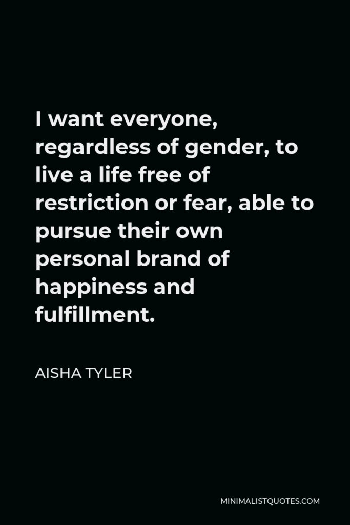 Aisha Tyler Quote - I want everyone, regardless of gender, to live a life free of restriction or fear, able to pursue their own personal brand of happiness and fulfillment.
