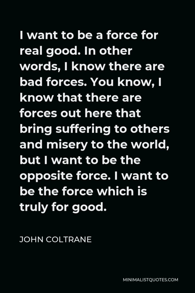 John Coltrane Quote - I want to be a force for real good. In other words, I know there are bad forces. You know, I know that there are forces out here that bring suffering to others and misery to the world, but I want to be the opposite force. I want to be the force which is truly for good.