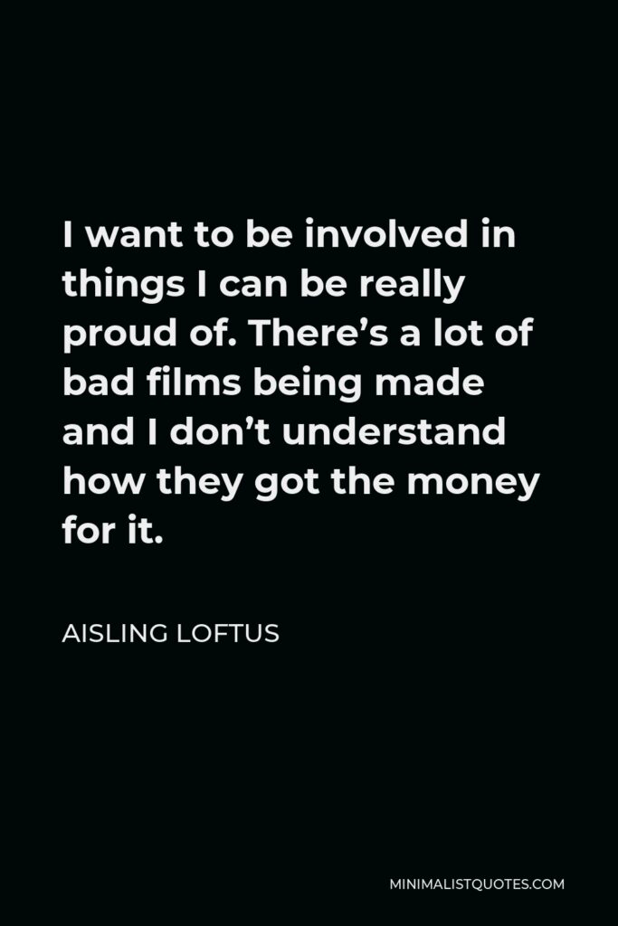 Aisling Loftus Quote - I want to be involved in things I can be really proud of. There’s a lot of bad films being made and I don’t understand how they got the money for it.