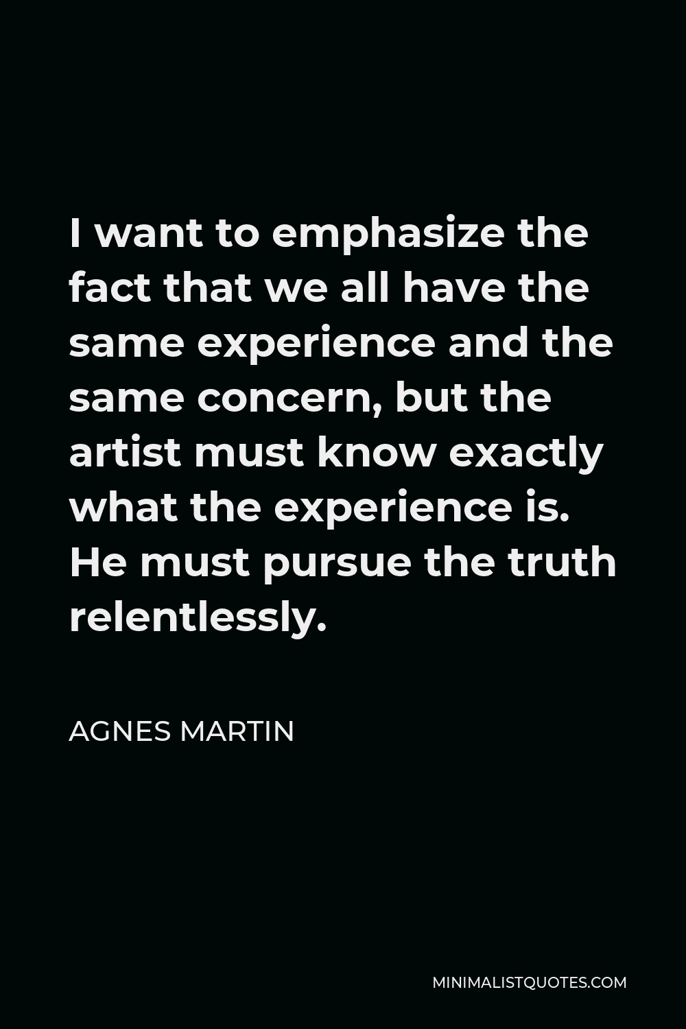 Agnes Martin Quote - I want to emphasize the fact that we all have the same experience and the same concern, but the artist must know exactly what the experience is. He must pursue the truth relentlessly.