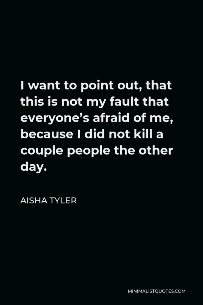 Aisha Tyler Quote - I want to point out, that this is not my fault that everyone’s afraid of me, because I did not kill a couple people the other day.