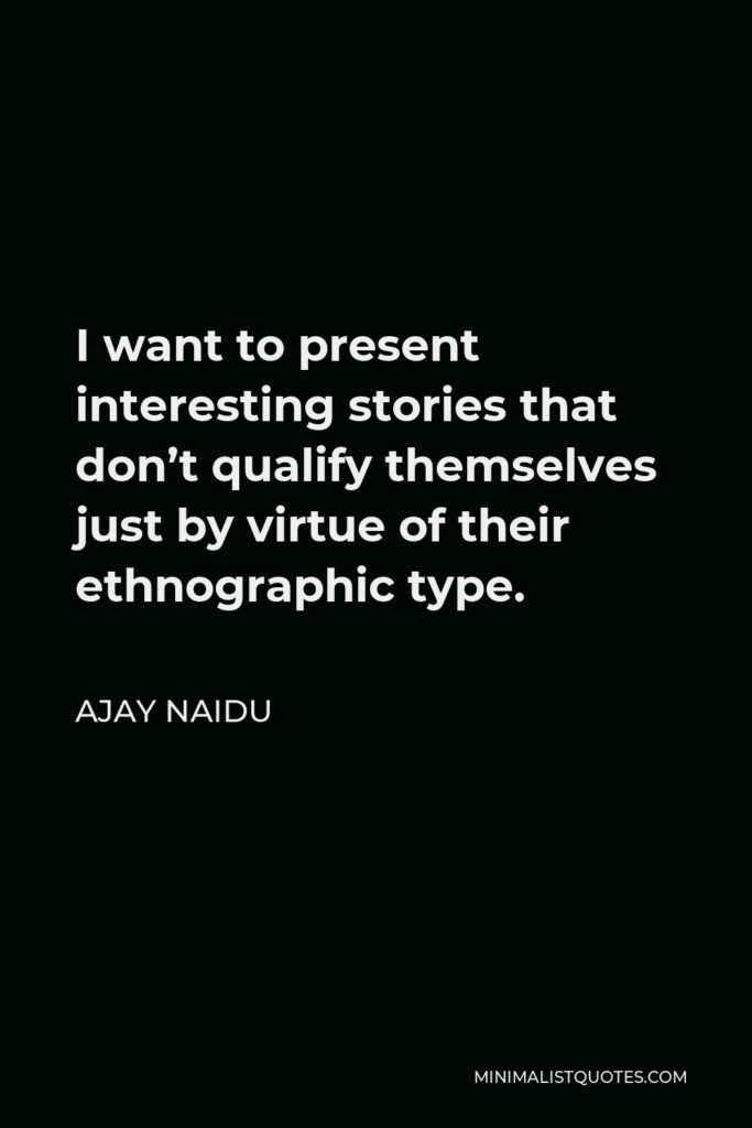 Ajay Naidu Quote - I want to present interesting stories that don’t qualify themselves just by virtue of their ethnographic type.