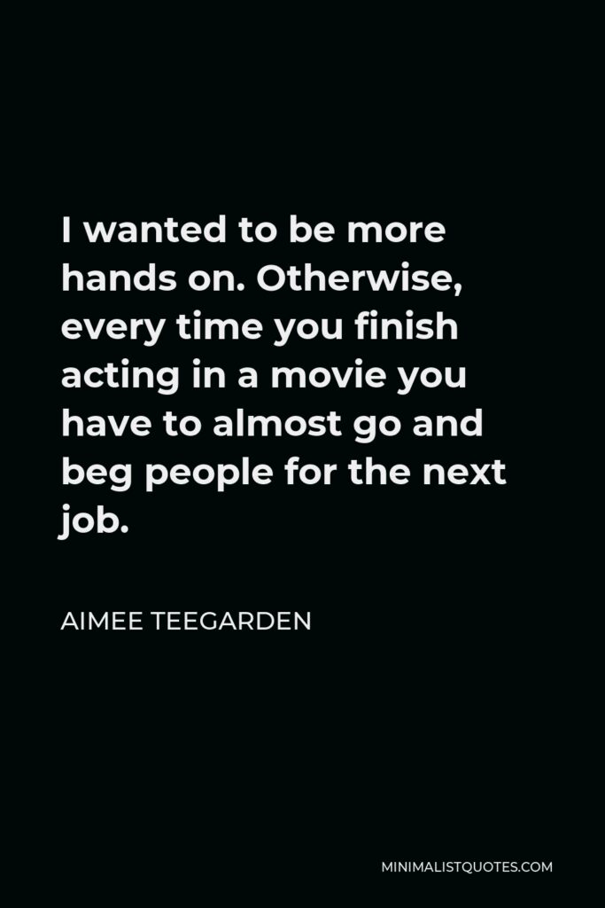 Aimee Teegarden Quote - I wanted to be more hands on. Otherwise, every time you finish acting in a movie you have to almost go and beg people for the next job.