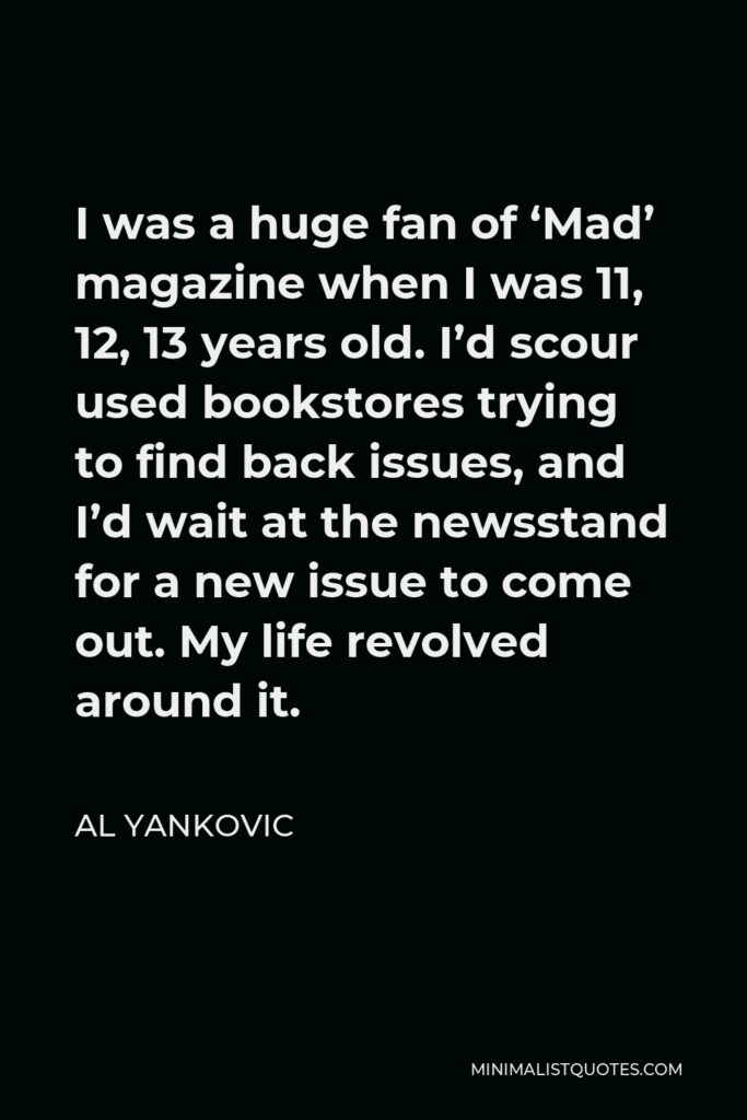 Al Yankovic Quote - I was a huge fan of ‘Mad’ magazine when I was 11, 12, 13 years old. I’d scour used bookstores trying to find back issues, and I’d wait at the newsstand for a new issue to come out. My life revolved around it.