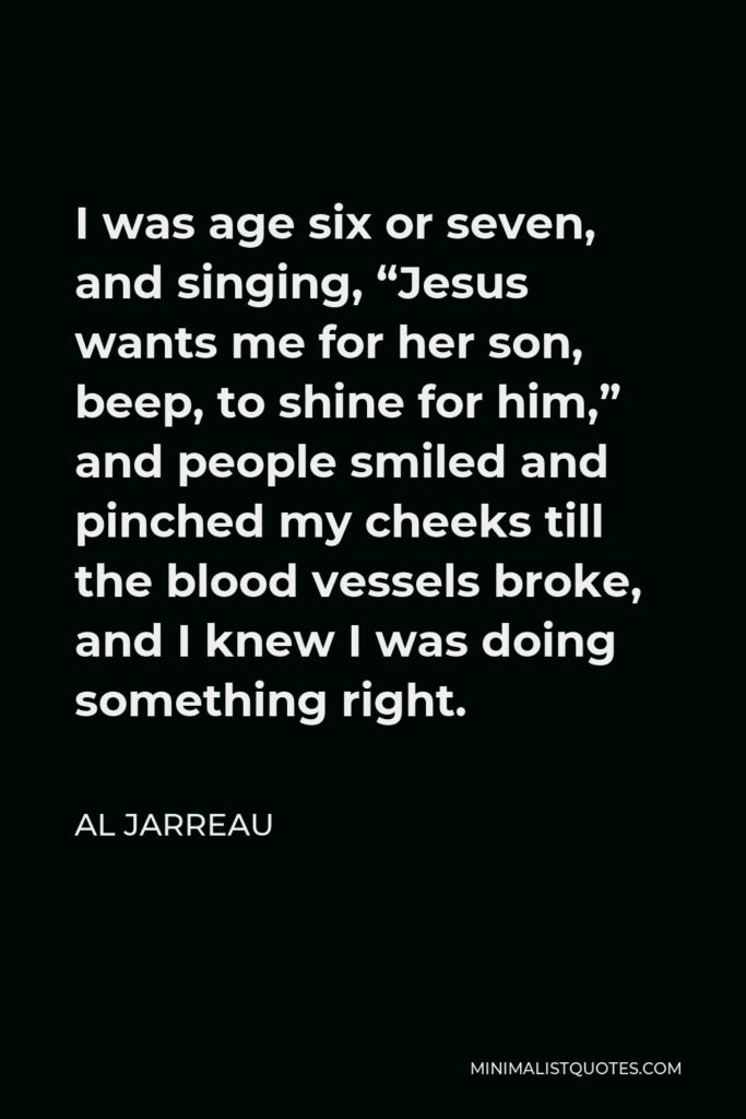 Al Jarreau Quote - I was age six or seven, and singing, “Jesus wants me for her son, beep, to shine for him,” and people smiled and pinched my cheeks till the blood vessels broke, and I knew I was doing something right.