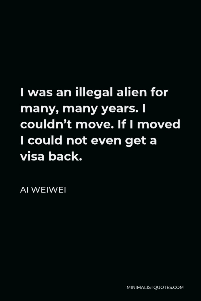 Ai Weiwei Quote - I was an illegal alien for many, many years. I couldn’t move. If I moved I could not even get a visa back.