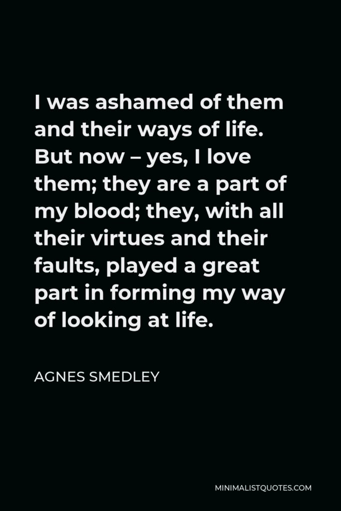 Agnes Smedley Quote - I was ashamed of them and their ways of life. But now – yes, I love them; they are a part of my blood; they, with all their virtues and their faults, played a great part in forming my way of looking at life.