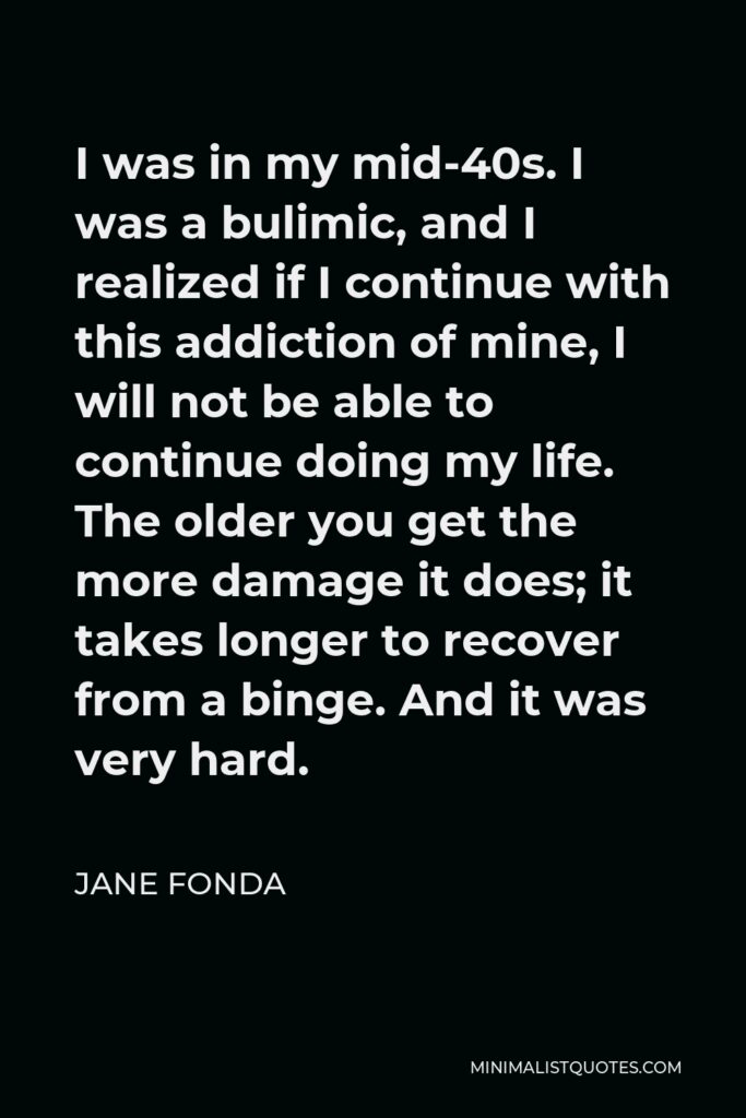 Jane Fonda Quote - I was in my mid-40s. I was a bulimic, and I realized if I continue with this addiction of mine, I will not be able to continue doing my life. The older you get the more damage it does; it takes longer to recover from a binge. And it was very hard.