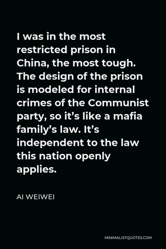 Ai Weiwei Quote - I was in the most restricted prison in China, the most tough. The design of the prison is modeled for internal crimes of the Communist party, so it’s like a mafia family’s law. It’s independent to the law this nation openly applies.
