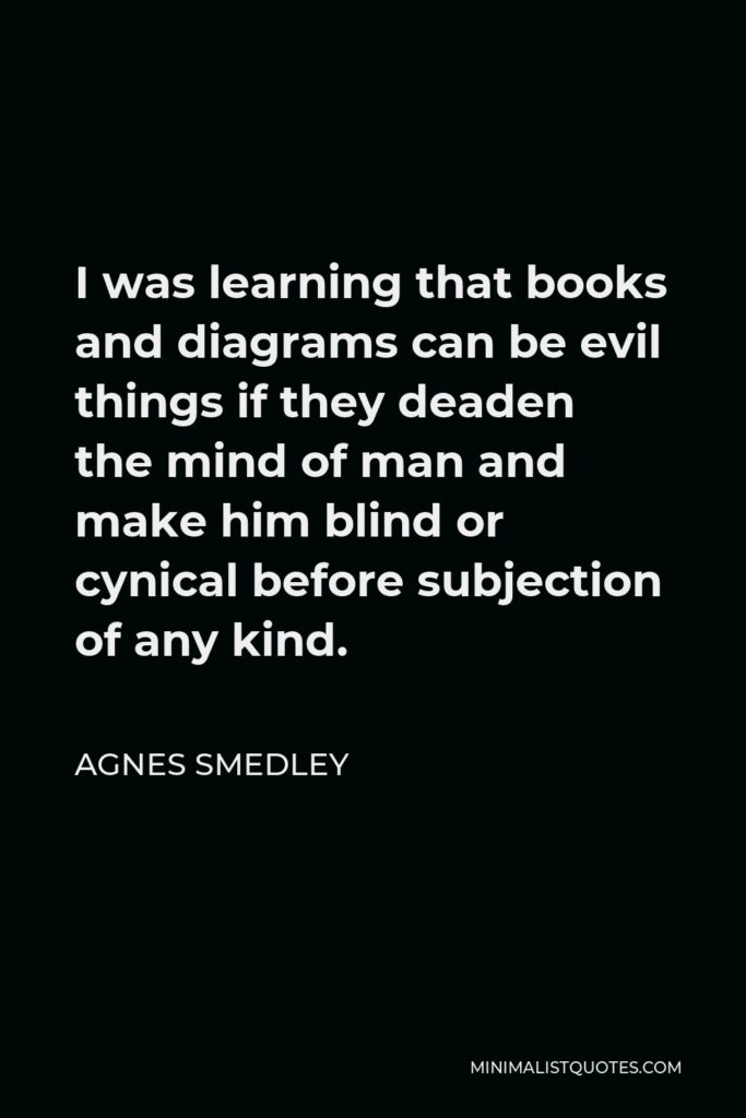 Agnes Smedley Quote - I was learning that books and diagrams can be evil things if they deaden the mind of man and make him blind or cynical before subjection of any kind.