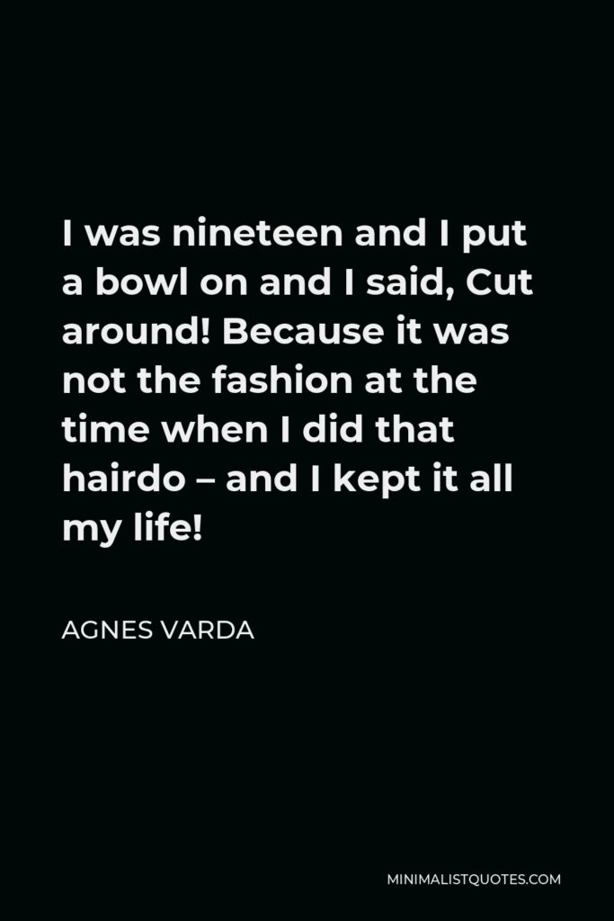 Agnes Varda Quote - I was nineteen and I put a bowl on and I said, Cut around! Because it was not the fashion at the time when I did that hairdo – and I kept it all my life!