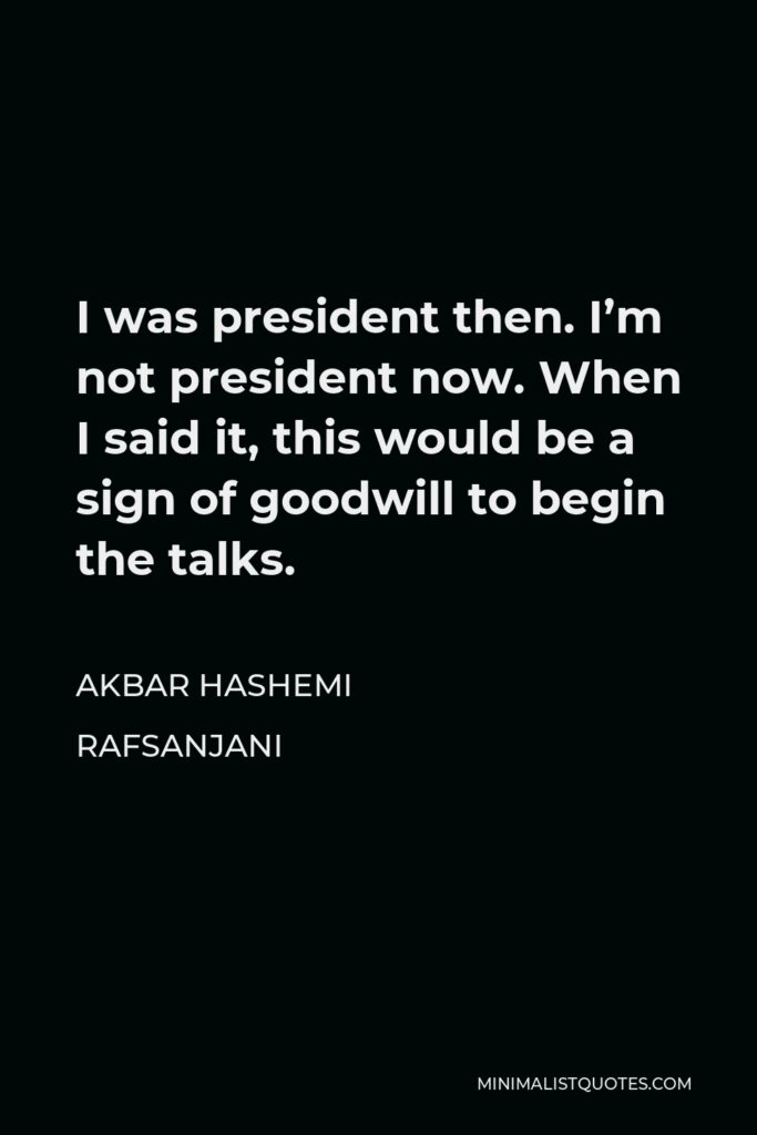 Akbar Hashemi Rafsanjani Quote - I was president then. I’m not president now. When I said it, this would be a sign of goodwill to begin the talks.