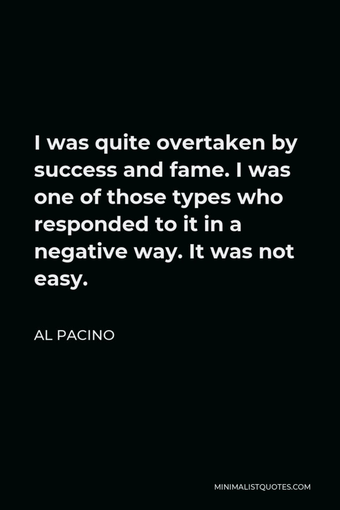 Al Pacino Quote - I was quite overtaken by success and fame. I was one of those types who responded to it in a negative way. It was not easy.