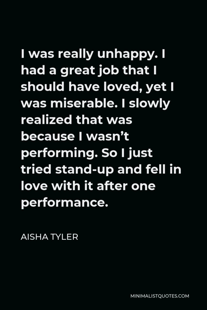 Aisha Tyler Quote - I was really unhappy. I had a great job that I should have loved, yet I was miserable. I slowly realized that was because I wasn’t performing. So I just tried stand-up and fell in love with it after one performance.