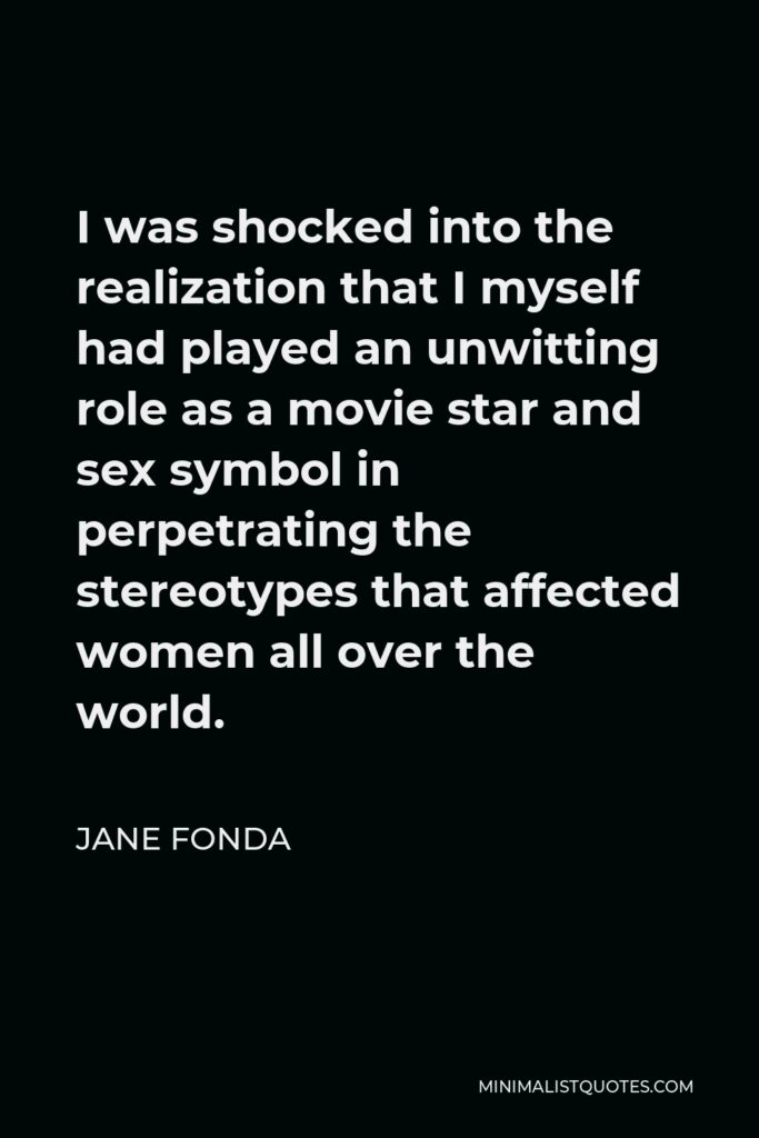 Jane Fonda Quote - I was shocked into the realization that I myself had played an unwitting role as a movie star and sex symbol in perpetrating the stereotypes that affected women all over the world.