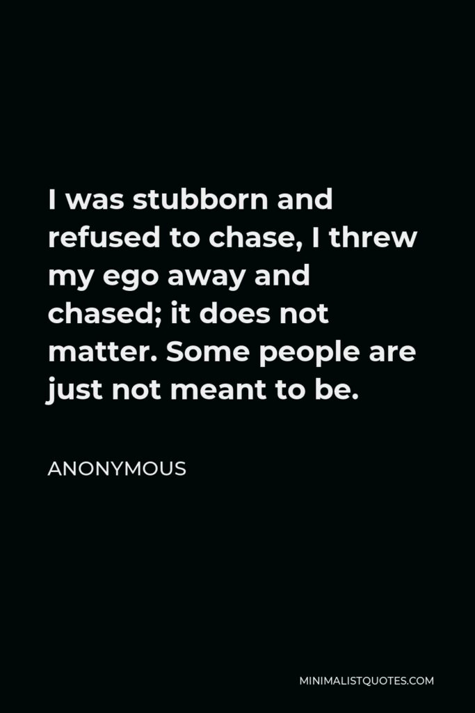 Anonymous Quote - I was stubborn and refused to chase, I threw my ego away and chased; it does not matter. Some people are just not meant to be.