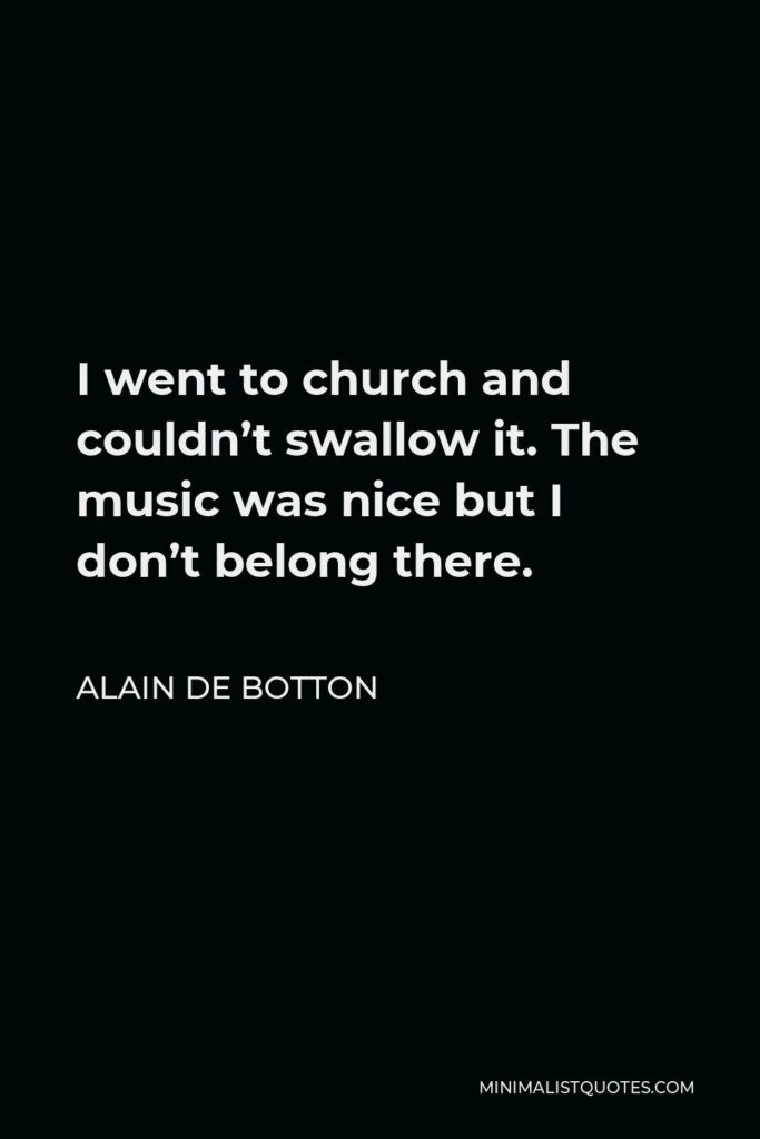 Alain de Botton Quote - I went to church and couldn’t swallow it. The music was nice but I don’t belong there.