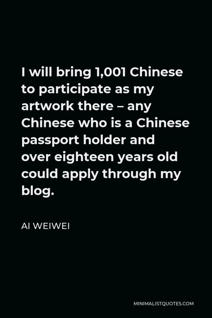 Ai Weiwei Quote - I will bring 1,001 Chinese to participate as my artwork there – any Chinese who is a Chinese passport holder and over eighteen years old could apply through my blog.