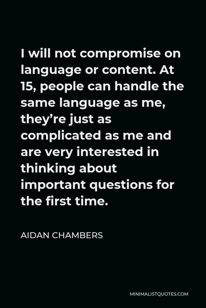 Aidan Chambers Quote - I will not compromise on language or content. At 15, people can handle the same language as me, they’re just as complicated as me and are very interested in thinking about important questions for the first time.