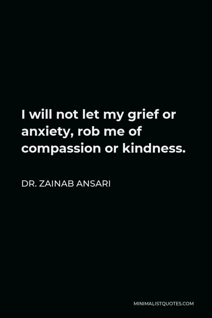 Dr. Zainab Ansari Quote - I will not let my grief or anxiety, rob me of compassion or kindness.