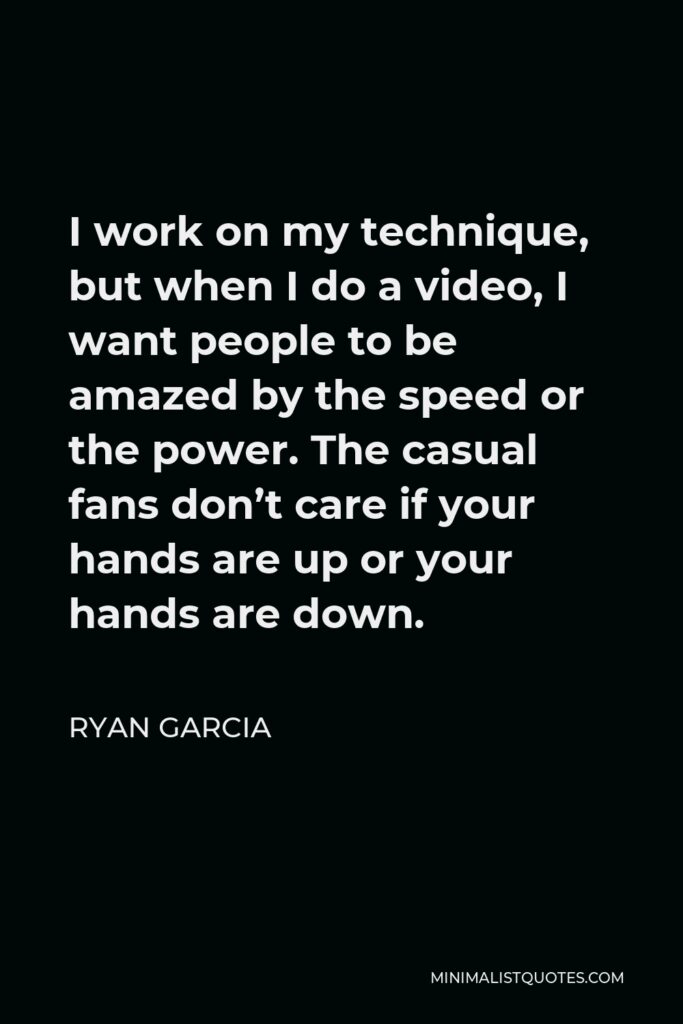 Ryan Garcia Quote - I work on my technique, but when I do a video, I want people to be amazed by the speed or the power. The casual fans don’t care if your hands are up or your hands are down.