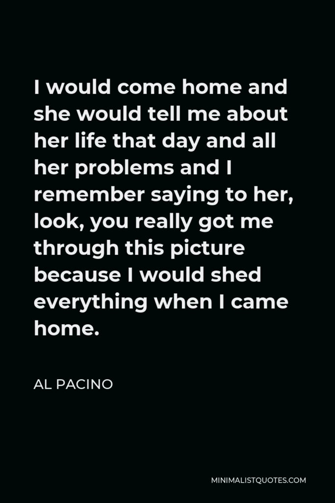 Al Pacino Quote - I would come home and she would tell me about her life that day and all her problems and I remember saying to her, look, you really got me through this picture because I would shed everything when I came home.