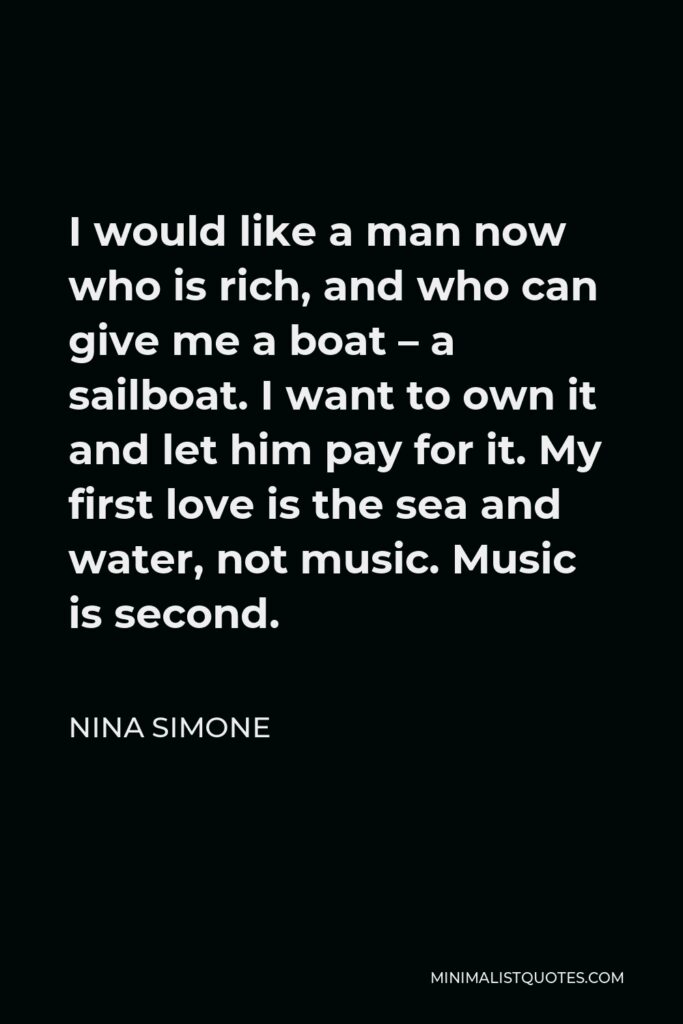 Nina Simone Quote - I would like a man now who is rich, and who can give me a boat – a sailboat. I want to own it and let him pay for it. My first love is the sea and water, not music. Music is second.