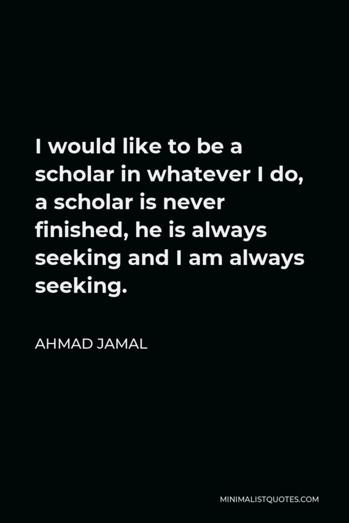 Ahmad Jamal Quote - I would like to be a scholar in whatever I do, a scholar is never finished, he is always seeking and I am always seeking.