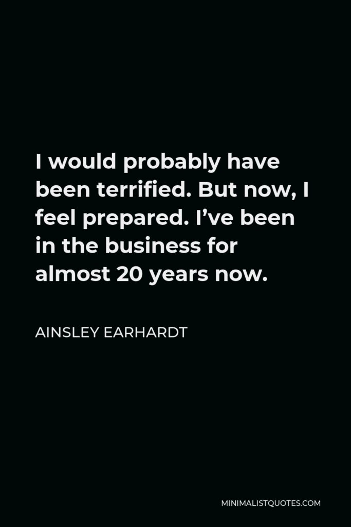 Ainsley Earhardt Quote - I would probably have been terrified. But now, I feel prepared. I’ve been in the business for almost 20 years now.