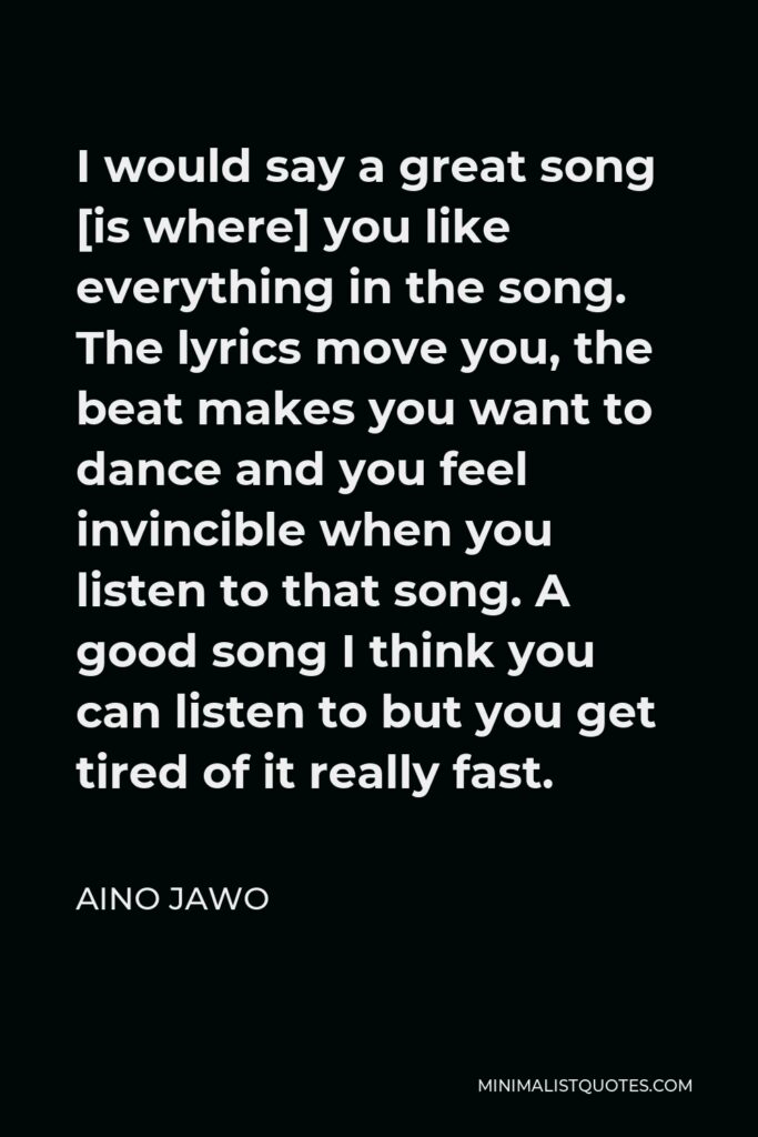 Aino Jawo Quote - I would say a great song [is where] you like everything in the song. The lyrics move you, the beat makes you want to dance and you feel invincible when you listen to that song. A good song I think you can listen to but you get tired of it really fast.