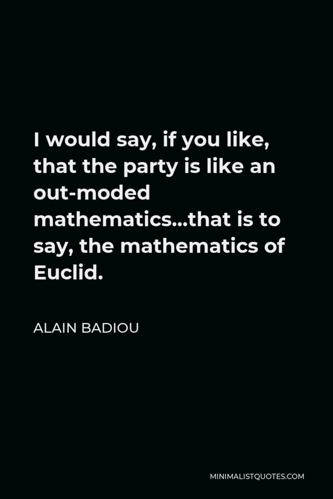 Alain Badiou Quote - I would say, if you like, that the party is like an out-moded mathematics…that is to say, the mathematics of Euclid.