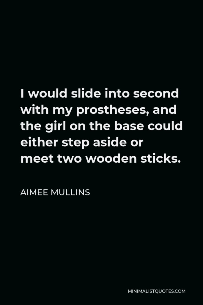 Aimee Mullins Quote - I would slide into second with my prostheses, and the girl on the base could either step aside or meet two wooden sticks.